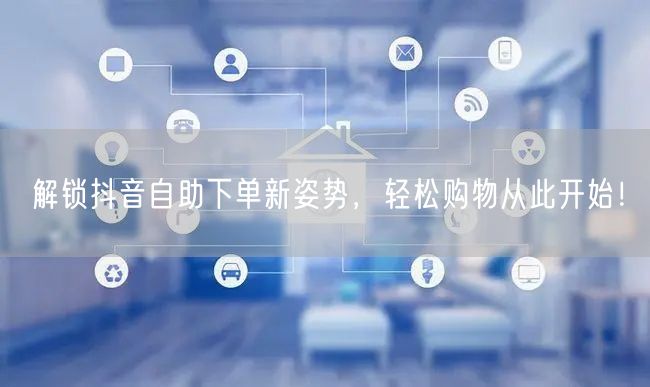 解锁抖音自助下单新姿势，轻松购物从此开始！