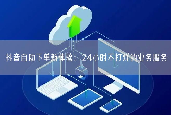 抖音自助下单新体验：24小时不打烊的业务服务