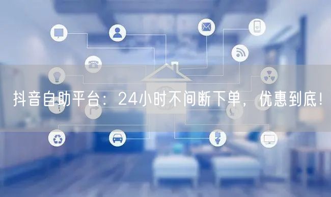 抖音自助平台：24小时不间断下单，优惠到底！