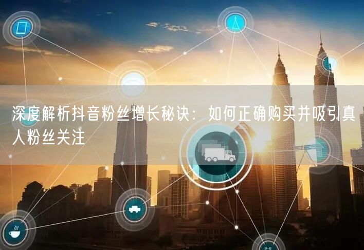 深度解析抖音粉丝增长秘诀：如何正确购买并吸引真人粉丝关注